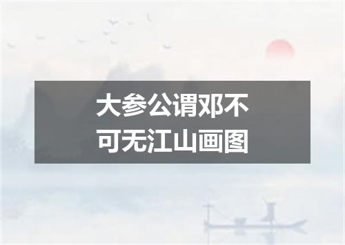 大参公谓邓不可无江山画图