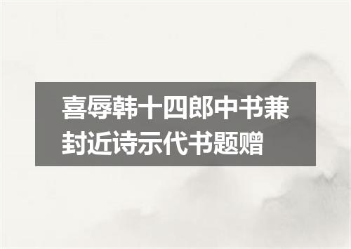 喜辱韩十四郎中书兼封近诗示代书题赠