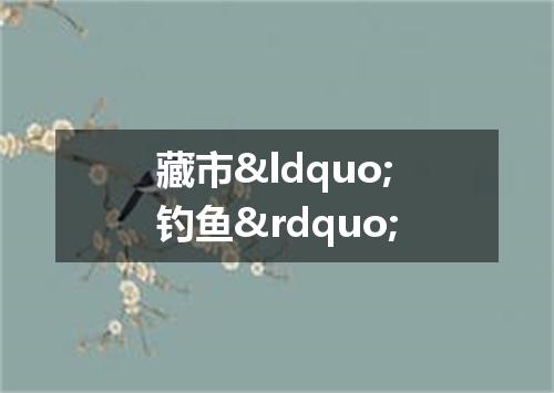 藏市&ldquo;钓鱼&rdquo;