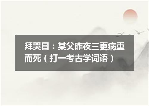 拜哭曰：某父昨夜三更病重而死（打一考古学词语）