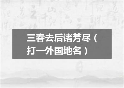 三春去后诸芳尽（打一外国地名）