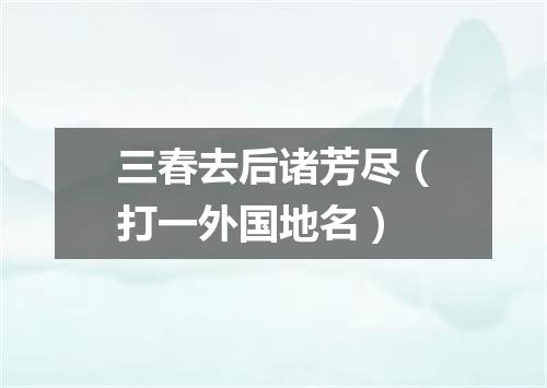 三春去后诸芳尽（打一外国地名）