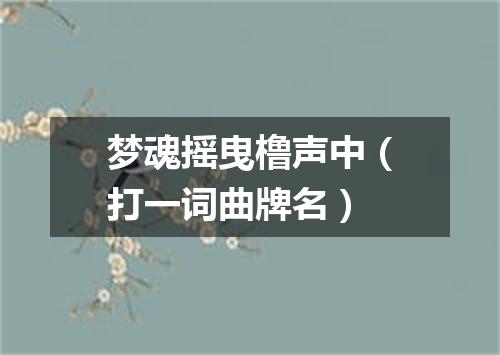 梦魂摇曳橹声中（打一词曲牌名）