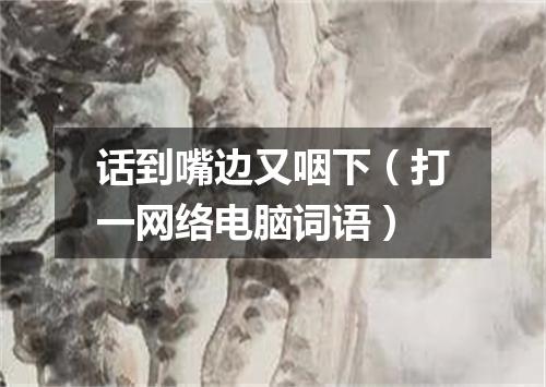 话到嘴边又咽下（打一网络电脑词语）