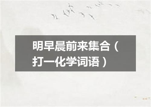 明早晨前来集合（打一化学词语）